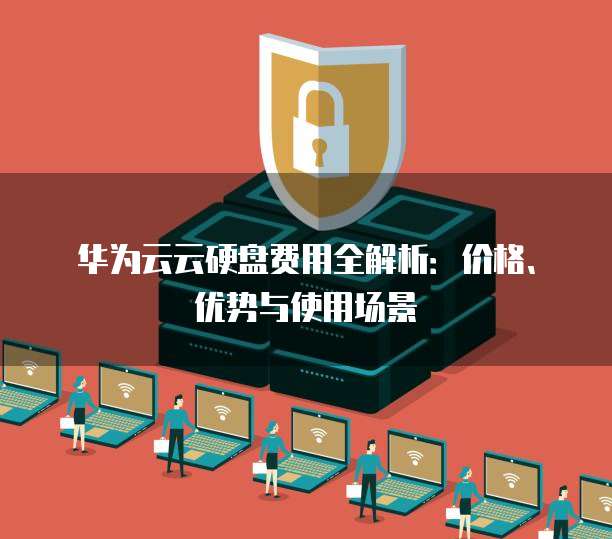 华为云云硬盘费用全解析:价格、优势与使用场景