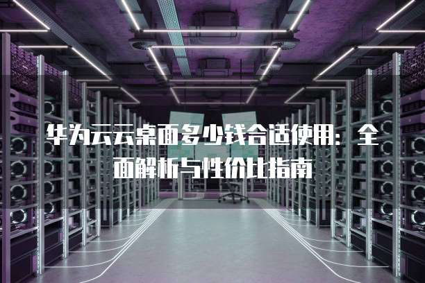 华为云云桌面多少钱合适使用:全面解析与性价比指南