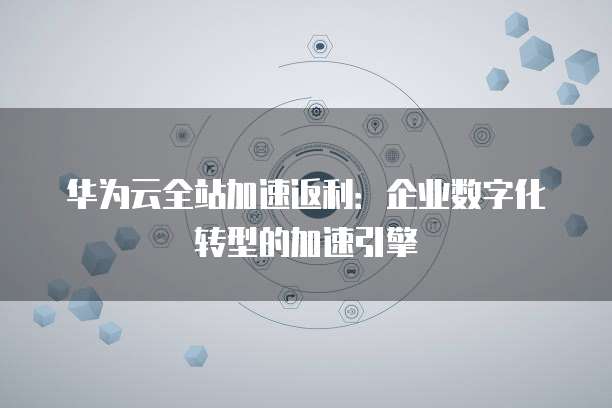 华为云全站加速返利:企业数字化转型的加速引擎