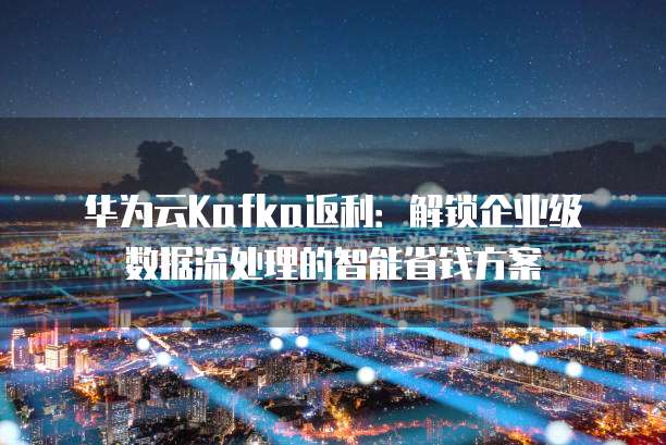 华为云Kafka返利:解锁企业级数据流处理的智能省钱方案