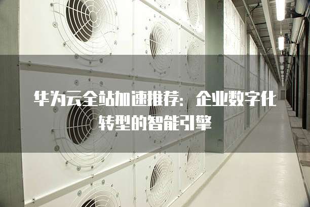 华为云全站加速推荐：企业数字化转型的智能引擎