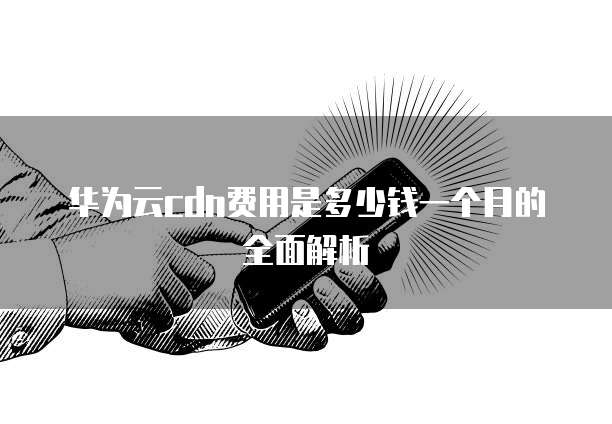 华为云cdn费用是多少钱一个月的全面解析