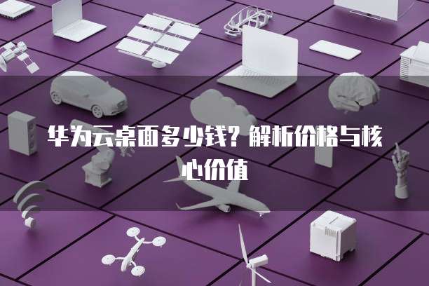 华为云桌面多少钱?解析价格与核心价值