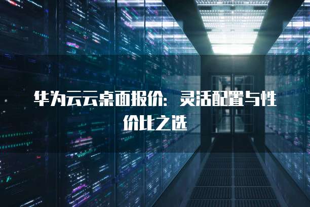 华为云云桌面报价：灵活配置与性价比之选