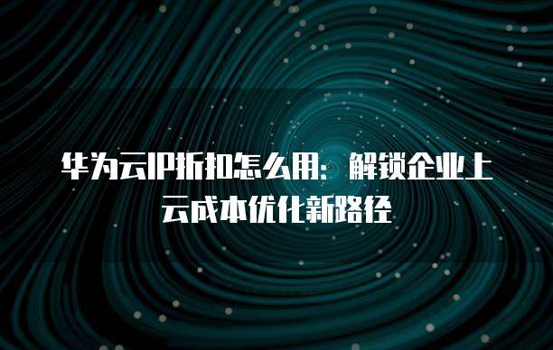 华为云IP折扣怎么用:解锁企业上云成本优化新路径