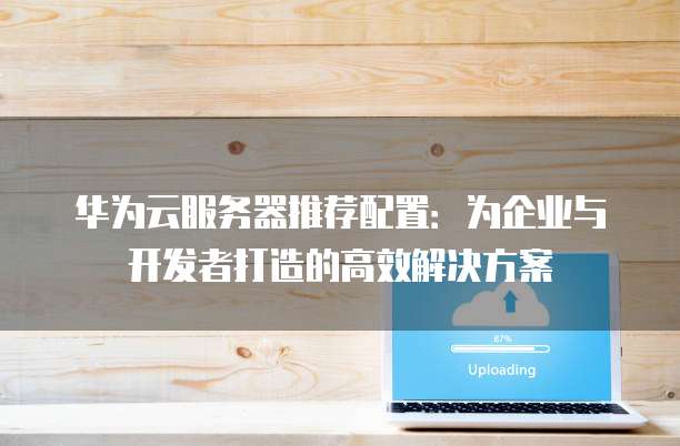 华为云服务器推荐配置:为企业与开发者打造的高效解决方案