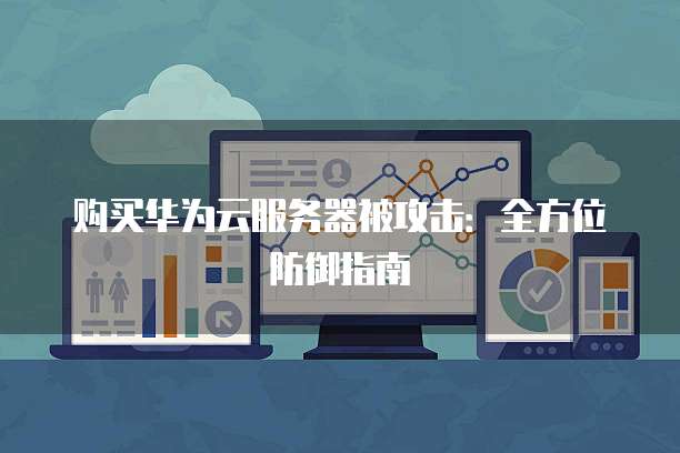 购买华为云服务器被攻击：全方位防御指南