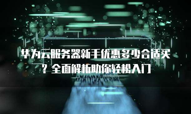 华为云服务器新手优惠多少合适买?全面解析助你轻松入门