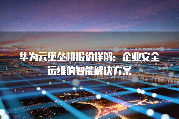 华为云堡垒机报价详解:企业安全运维的智能解决方案