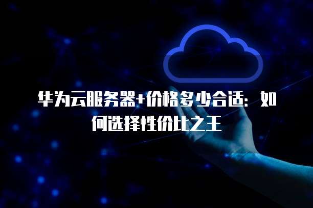 华为云服务器+价格多少合适:如何选择性价比之王