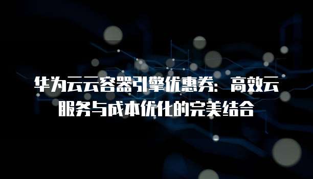 华为云云容器引擎优惠券:高效云服务与成本优化的完美结合