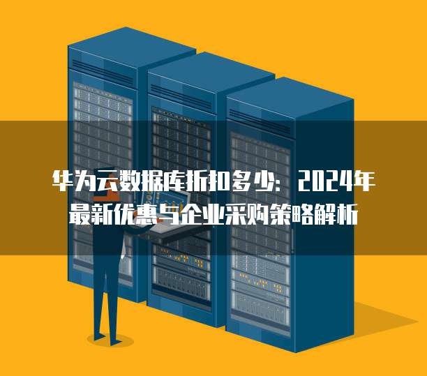 华为云数据库折扣多少:2024年最新优惠与企业采购策略解析