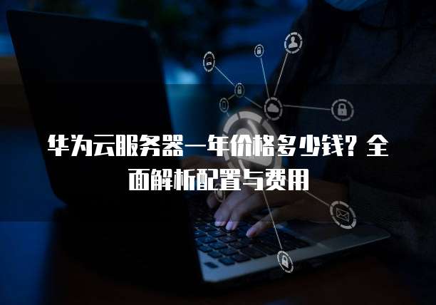 华为云服务器一年价格多少钱?全面解析配置与费用