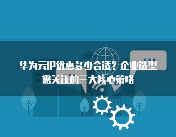 华为云IP优惠多少合适?企业选型需关注的三大核心策略