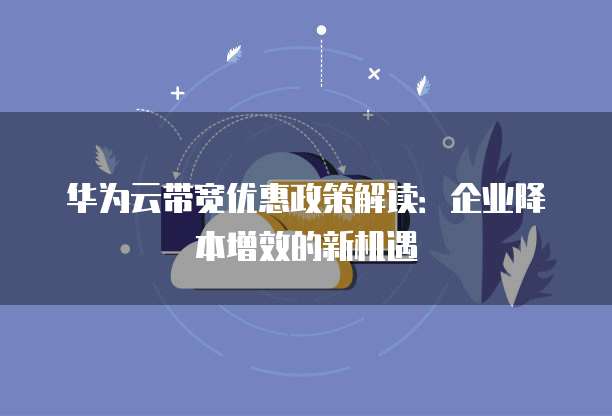 华为云带宽优惠政策解读:企业降本增效的新机遇