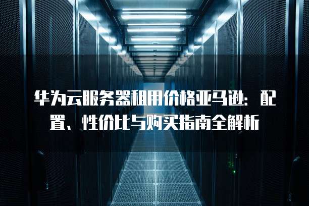 华为云服务器租用价格亚马逊:配置、性价比与购买指南全解析