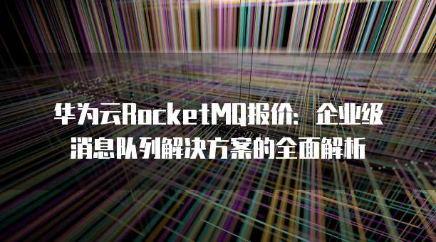 华为云RocketMQ报价:企业级消息队列解决方案的全面解析