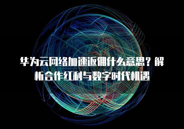 华为云网络加速返佣什么意思?解析合作红利与数字时代机遇