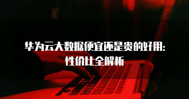 华为云大数据便宜还是贵的好用:性价比全解析
