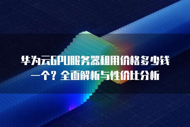 华为云GPU服务器租用价格多少钱一个?全面解析与性价比分析