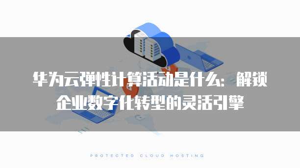 华为云弹性计算活动是什么:解锁企业数字化转型的灵活引擎