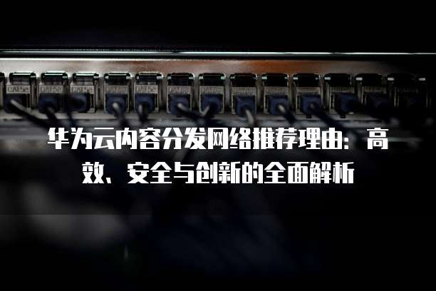 华为云内容分发网络推荐理由:高效、安全与创新的全面解析