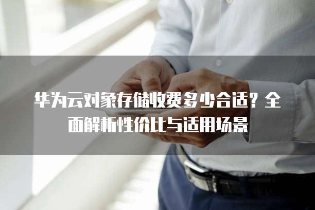 华为云对象存储收费多少合适?全面解析性价比与适用场景