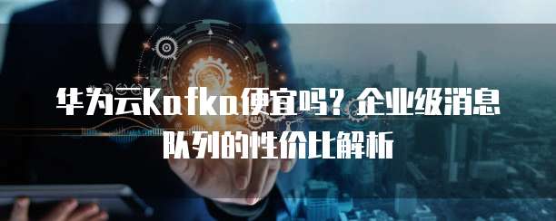 华为云Kafka便宜吗?企业级消息队列的性价比解析