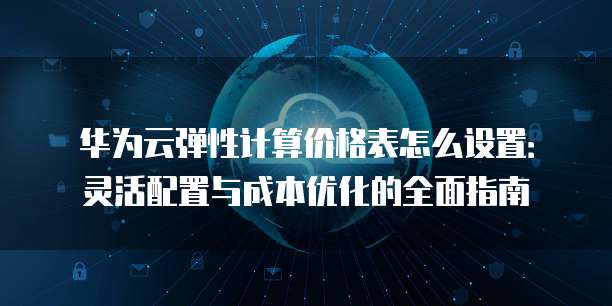 华为云弹性计算价格表怎么设置:灵活配置与成本优化的全面指南