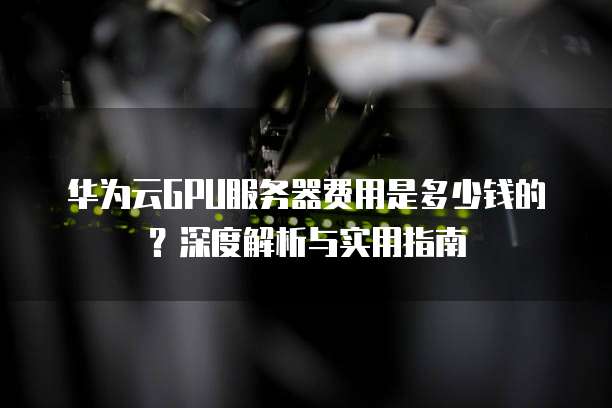 华为云GPU服务器费用是多少钱的?深度解析与实用指南