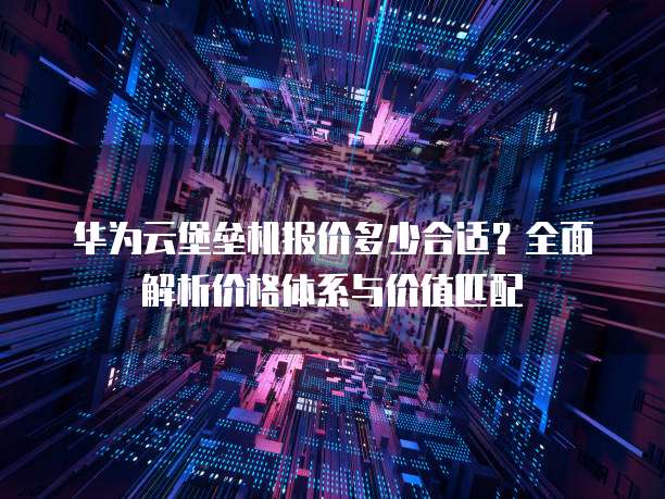 华为云堡垒机报价多少合适?全面解析价格体系与价值匹配