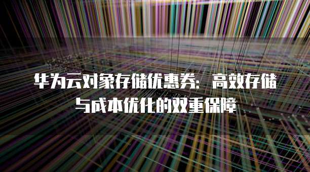 华为云对象存储优惠券:高效存储与成本优化的双重保障