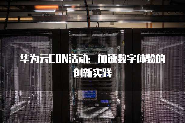 华为云CDN活动:加速数字体验的创新实践