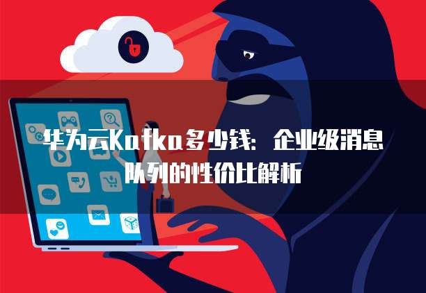 华为云Kafka多少钱:企业级消息队列的性价比解析