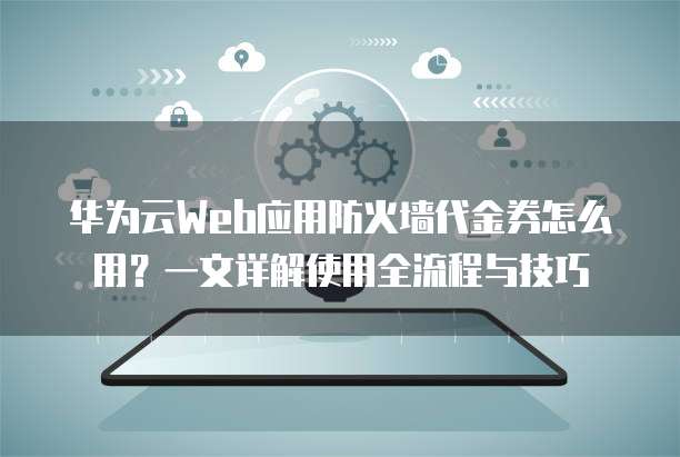 华为云Web应用防火墙代金券怎么用?一文详解使用全流程与技巧
