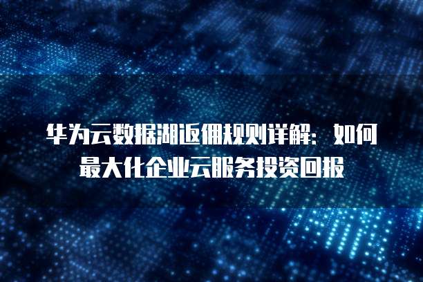华为云数据湖返佣规则详解:如何最大化企业云服务投资回报