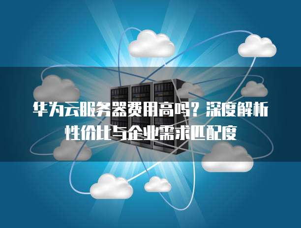 华为云服务器费用高吗?深度解析性价比与企业需求匹配度