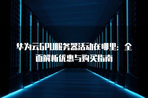 华为云GPU服务器活动在哪里:全面解析优惠与购买指南