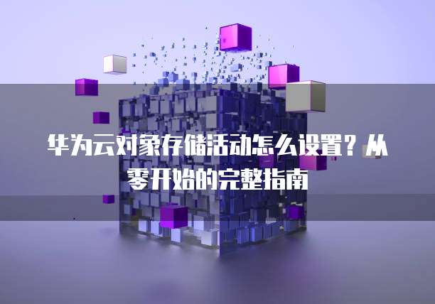 华为云对象存储活动怎么设置?从零开始的完整指南