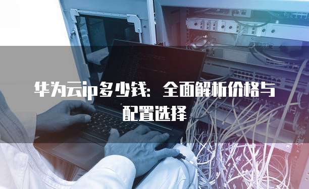 华为云ip多少钱：全面解析价格与配置选择