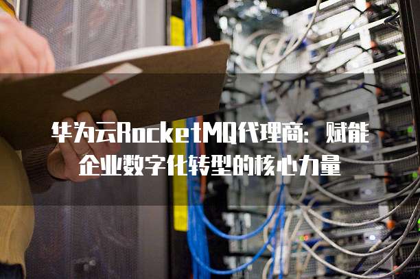 华为云RocketMQ代理商:赋能企业数字化转型的核心力量