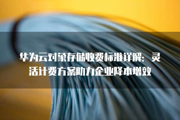 华为云对象存储收费标准详解:灵活计费方案助力企业降本增效