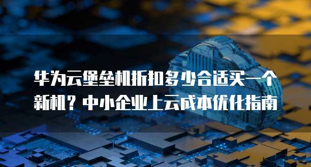 华为云堡垒机折扣多少合适买一个新机?中小企业上云成本优化指南