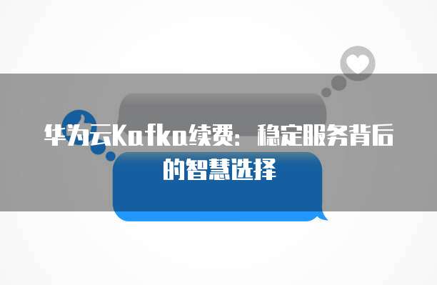 华为云Kafka续费:稳定服务背后的智慧选择