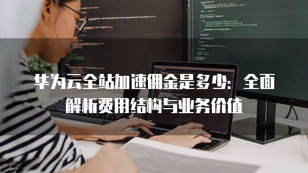 华为云全站加速佣金是多少:全面解析费用结构与业务价值