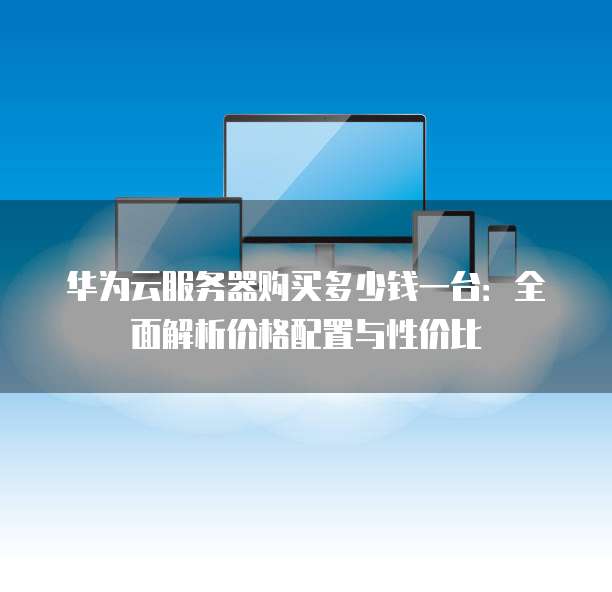 华为云服务器购买多少钱一台:全面解析价格配置与性价比