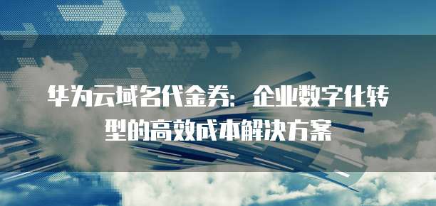 华为云域名代金券:企业数字化转型的高效成本解决方案