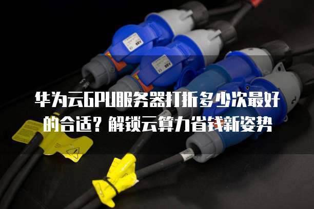 华为云GPU服务器打折多少次最好的合适?解锁云算力省钱新姿势