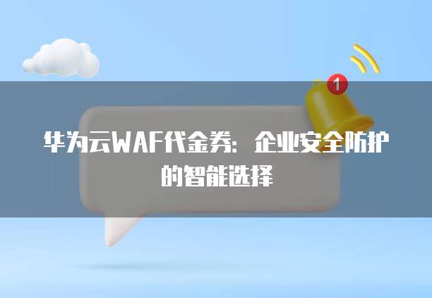 华为云WAF代金券:企业安全防护的智能选择