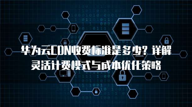 华为云CDN收费标准是多少?详解灵活计费模式与成本优化策略